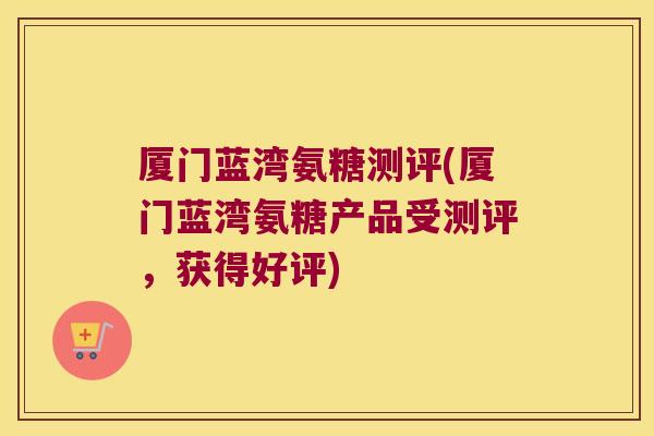 厦门蓝湾氨糖测评(厦门蓝湾氨糖产品受测评,获得好评) 厦门蓝湾氨糖测评(厦门蓝湾氨糖产品受测评,获得好评)