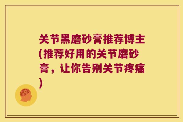 关节黑磨砂膏推荐博主(推荐好用的关节磨砂膏，让你告别关节)