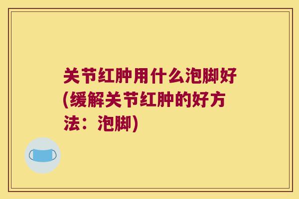 关节红肿用什么泡脚好(缓解关节红肿的好方法:泡脚) 关节红肿用什么泡脚好(缓解关节红肿的好方法:泡脚)