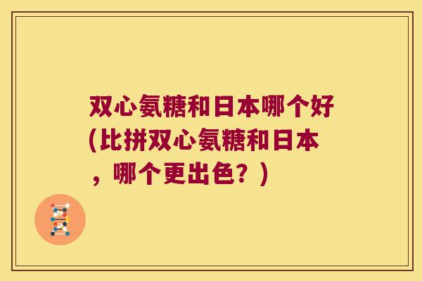 双心氨糖和日本哪个好(比拼双心氨糖和日本，哪个更出色？)