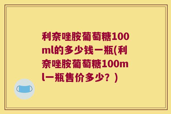 利奈唑胺葡萄糖100ml的多少钱一瓶(利奈唑胺葡萄糖100ml一瓶售价多少?) 利奈唑胺葡萄糖100ml的多少钱一瓶(利奈唑胺葡萄糖100ml一瓶售价多少?)
