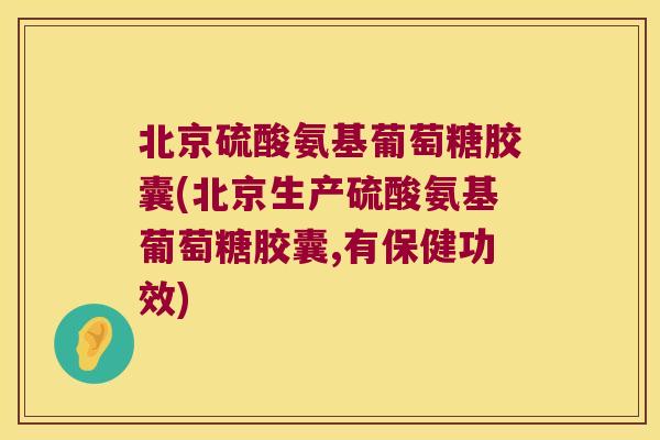 北京硫酸氨基葡萄糖胶囊(北京生产硫酸氨基葡萄糖胶囊,有保健功效)