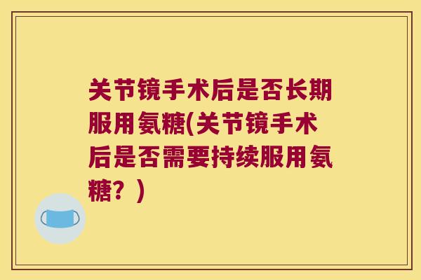 关节镜手术后是否长期服用氨糖(关节镜手术后是否需要持续服用氨糖?) 关节镜手术后是否长期服用氨糖(关节镜手术后是否需要持续服用氨糖?)