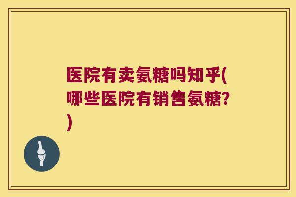 医院有卖氨糖吗知乎(哪些医院有销售氨糖？)
