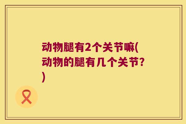 动物腿有2个关节嘛(动物的腿有几个关节？)