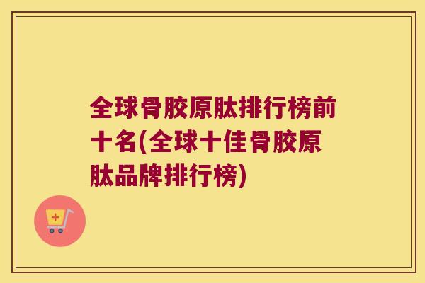 全球骨胶原肽排行榜前十名(全球十佳骨胶原肽品牌排行榜) 全球骨胶原肽排行榜前十名(全球十佳骨胶原肽品牌排行榜)