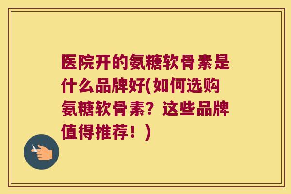 医院开的氨糖软骨素是什么品牌好(如何选购氨糖软骨素?这些品牌值得推荐!) 医院开的氨糖软骨素是什么品牌好(如何选购氨糖软骨素?这些品牌值得推荐!)