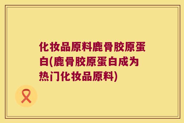 化妆品原料鹿骨胶原蛋白(鹿骨胶原蛋白成为热门化妆品原料) 化妆品原料鹿骨胶原蛋白(鹿骨胶原蛋白成为热门化妆品原料)