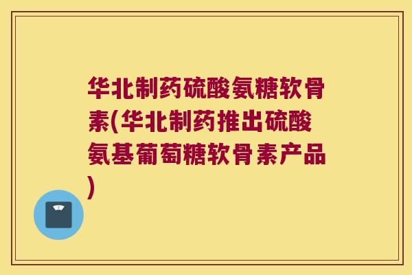 华北制药硫酸氨糖软骨素(华北制药推出硫酸氨基葡萄糖软骨素产品)