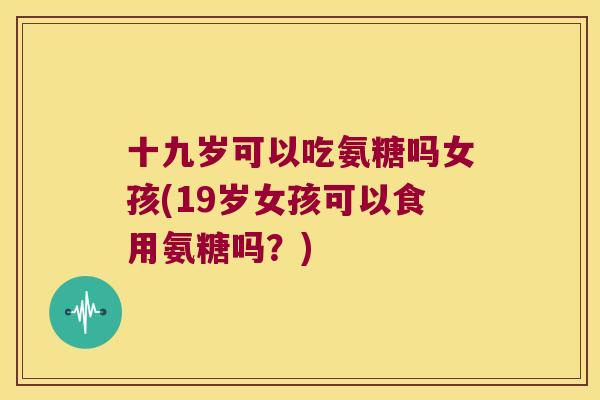 十九岁可以吃氨糖吗女孩(19岁女孩可以食用氨糖吗？)