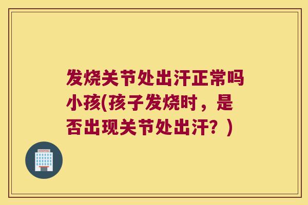 发烧关节处出汗正常吗小孩(孩子发烧时,是否出现关节处出汗?) 发烧关节处出汗正常吗小孩(孩子发烧时,是否出现关节处出汗?)