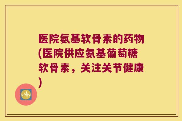 医院氨基软骨素的(医院供应氨基葡萄糖软骨素，关注关节健康)