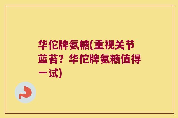 华佗牌氨糖(重视关节蓝苔？华佗牌氨糖值得一试)