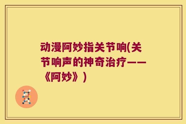 动漫阿妙指关节响(关节响声的神奇——《阿妙》)