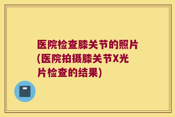 医院检查膝关节的照片(医院拍摄膝关节X光片检查的结果)