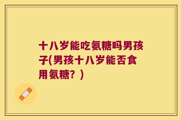 十八岁能吃氨糖吗男孩子(男孩十八岁能否食用氨糖?) 十八岁能吃氨糖吗男孩子(男孩十八岁能否食用氨糖?)