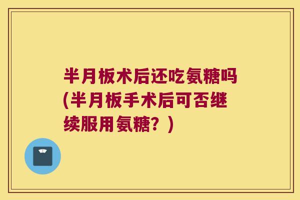 术后还吃氨糖吗(手术后可否继续服用氨糖？)