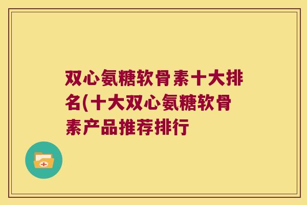 双心氨糖软骨素十大排名(十大双心氨糖软骨素产品推荐排行 双心氨糖软骨素十大排名(十大双心氨糖软骨素产品推荐排行