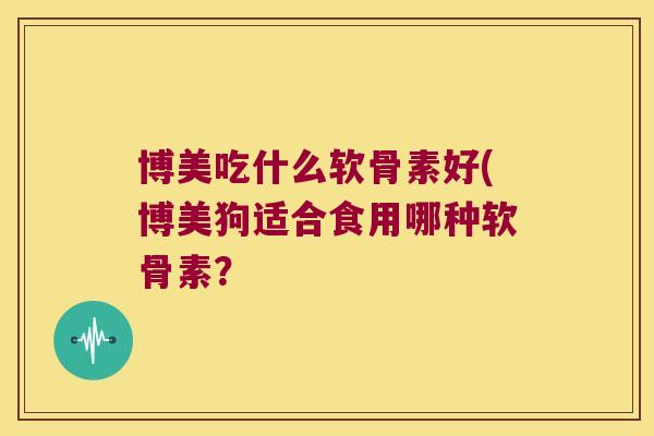 博美吃什么软骨素好(博美狗适合食用哪种软骨素? 博美吃什么软骨素好(博美狗适合食用哪种软骨素?