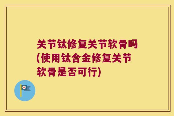关节钛修复关节软骨吗(使用钛合金修复关节软骨是否可行) 关节钛修复关节软骨吗(使用钛合金修复关节软骨是否可行)