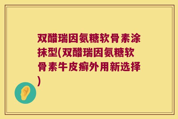 双醋瑞因氨糖软骨素涂抹型(双醋瑞因氨糖软骨素牛皮癣外用新选择)
