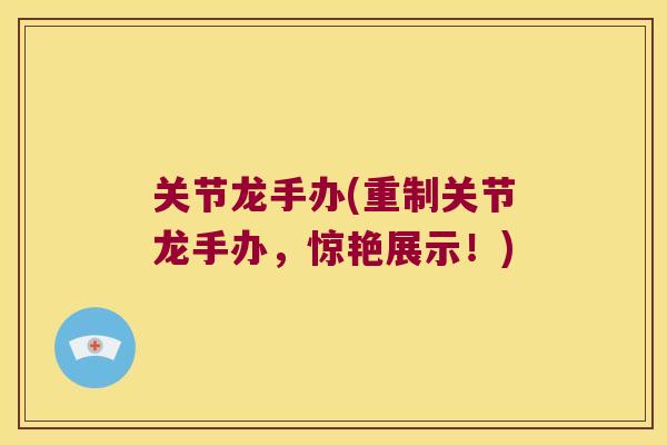 关节龙手办(重制关节龙手办，惊艳展示！)