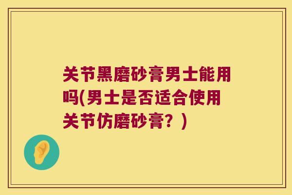 关节黑磨砂膏男士能用吗(男士是否适合使用关节仿磨砂膏?) 关节黑磨砂膏男士能用吗(男士是否适合使用关节仿磨砂膏?)