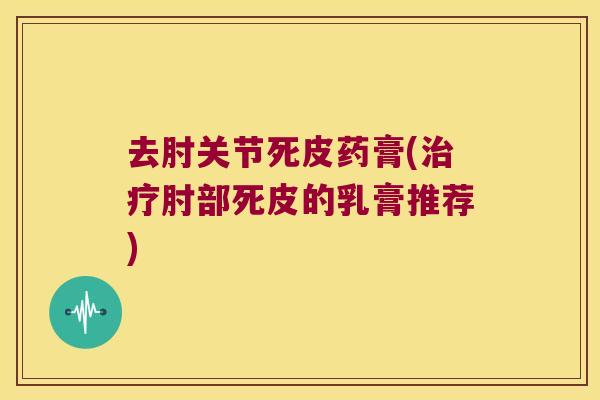 去肘关节死皮药膏(肘部死皮的乳膏推荐) 去肘关节死皮药膏(肘部死皮的乳膏推荐)