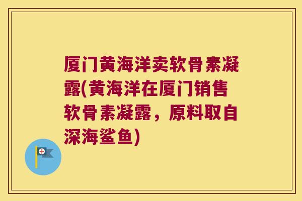 厦门黄海洋卖软骨素凝露(黄海洋在厦门销售软骨素凝露，原料取自深海鲨鱼)