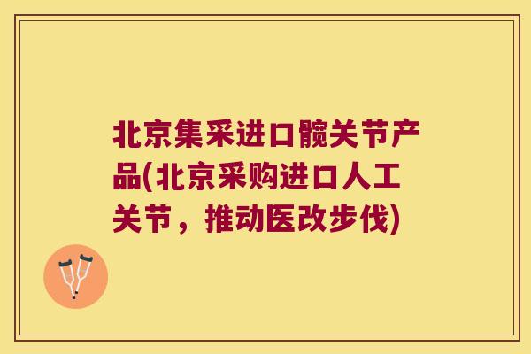 北京集采进口髋关节产品(北京采购进口人工关节，推动医改步伐)