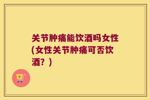 关节肿痛能饮酒吗女性(女性关节肿痛可否饮酒？)