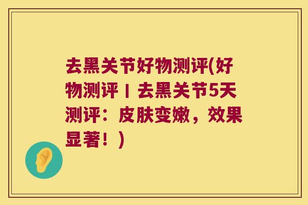 去黑关节好物测评(好物测评丨去黑关节5天测评：变嫩，效果显著！)