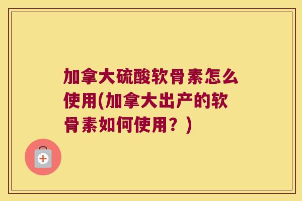 加拿大硫酸软骨素怎么使用(加拿大出产的软骨素如何使用？)