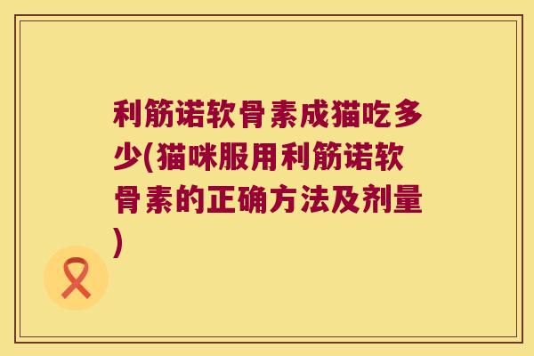 利筋诺软骨素成猫吃多少(猫咪服用利筋诺软骨素的正确方法及剂量)