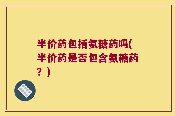 半价药包括氨糖药吗(半价药是否包含氨糖药？)