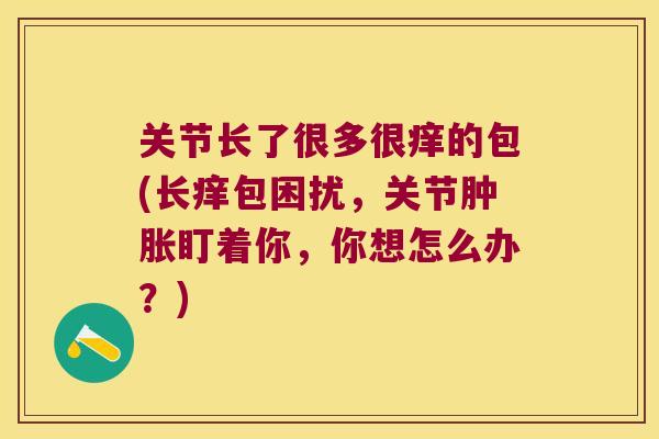 关节长了很多很痒的包(长痒包困扰,关节盯着你,你想怎么办?) 关节长了很多很痒的包(长痒包困扰,关节盯着你,你想怎么办?)