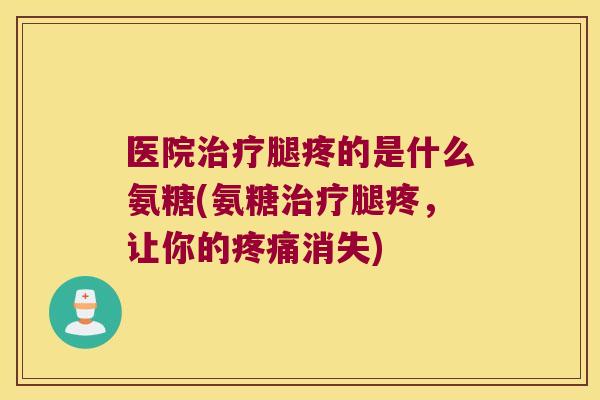 医院腿疼的是什么氨糖(氨糖腿疼，让你的消失)