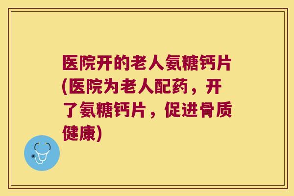 医院开的老人氨糖钙片(医院为老人配药,开了氨糖钙片,促进骨质健康) 医院开的老人氨糖钙片(医院为老人配药,开了氨糖钙片,促进骨质健康)
