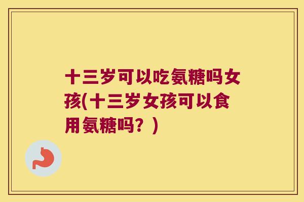 十三岁可以吃氨糖吗女孩(十三岁女孩可以食用氨糖吗?) 十三岁可以吃氨糖吗女孩(十三岁女孩可以食用氨糖吗?)