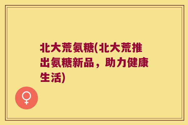 北大荒氨糖(北大荒推出氨糖新品，助力健康生活)