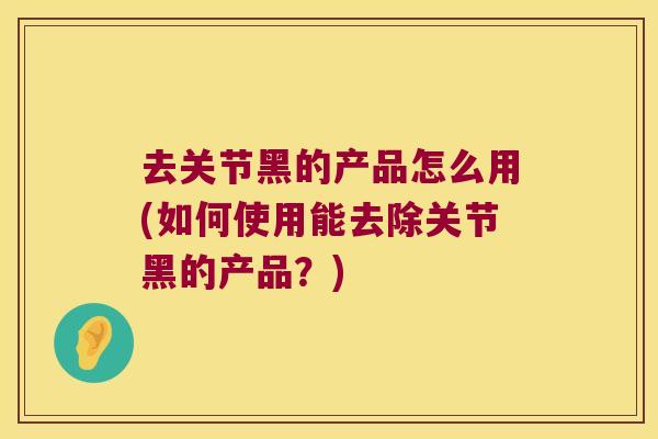 去关节黑的产品怎么用(如何使用能去除关节黑的产品?) 去关节黑的产品怎么用(如何使用能去除关节黑的产品?)