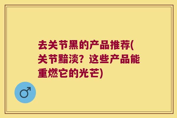 去关节黑的产品推荐(关节黯淡？这些产品能重燃它的光芒)