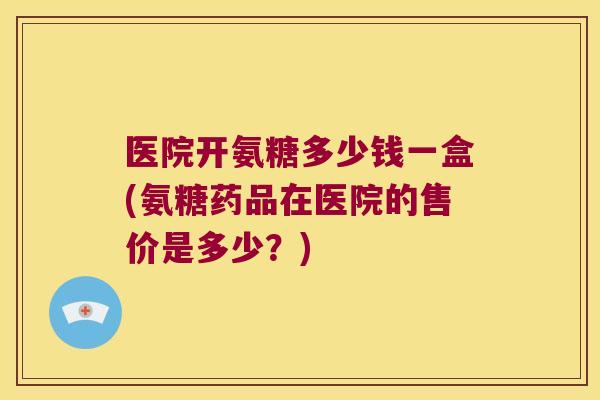 医院开氨糖多少钱一盒(氨糖药品在医院的售价是多少?) 医院开氨糖多少钱一盒(氨糖药品在医院的售价是多少?)