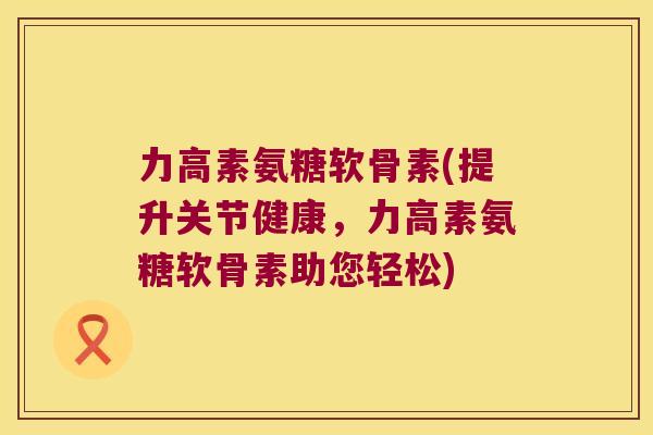 力高素氨糖软骨素(提升关节健康，力高素氨糖软骨素助您轻松)