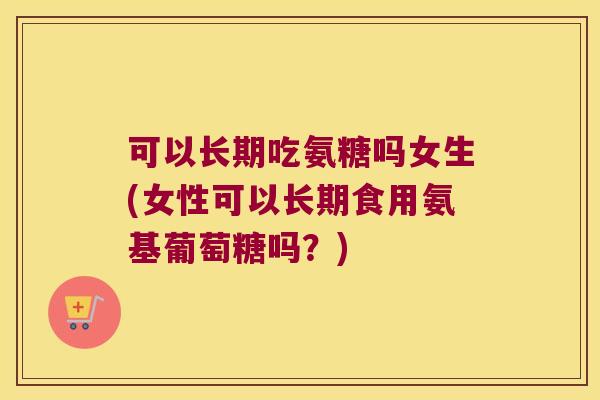 可以长期吃氨糖吗女生(女性可以长期食用氨基葡萄糖吗？)