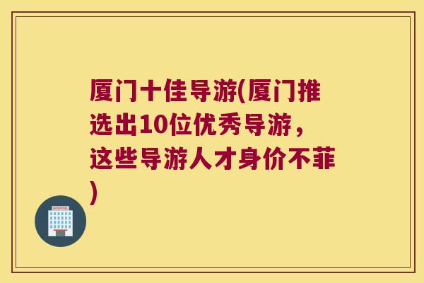 厦门十佳导游(厦门推选出10位优秀导游,这些导游人才身价不菲) 厦门十佳导游(厦门推选出10位优秀导游,这些导游人才身价不菲)