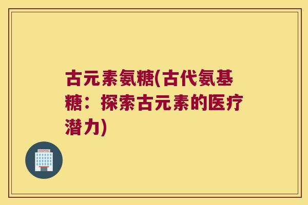 古元素氨糖(古代氨基糖：探索古元素的医疗潜力)