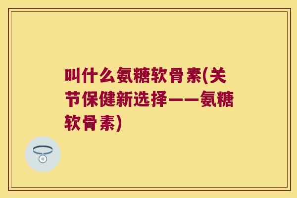 叫什么氨糖软骨素(关节保健新选择——氨糖软骨素) 叫什么氨糖软骨素(关节保健新选择——氨糖软骨素)