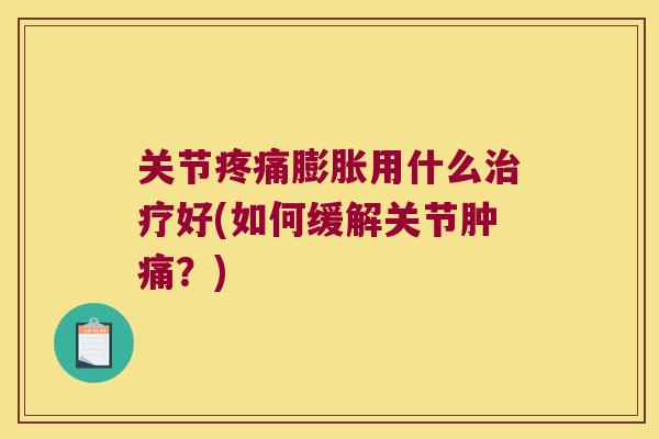 关节膨胀用什么好(如何缓解关节肿痛?) 关节膨胀用什么好(如何缓解关节肿痛?)