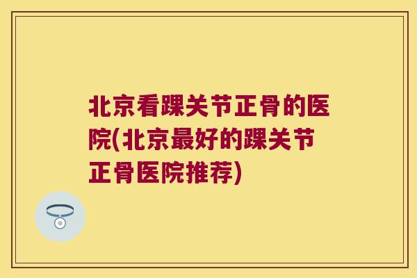北京看踝关节正骨的医院(北京好的踝关节正骨医院推荐)